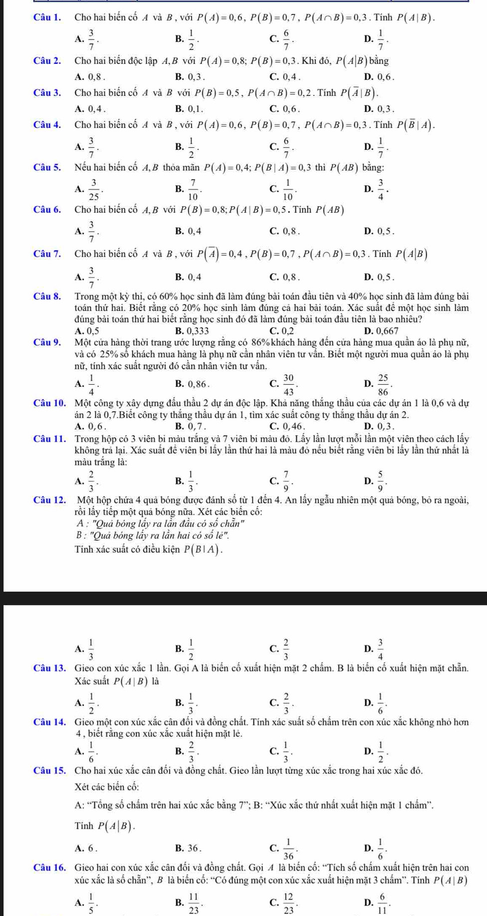 Cho hai biến cố A và B , với P(A)=0,6,P(B)=0,7,P(A∩ B)=0,3. Tính P(A|B).
A.  3/7 .  1/2 ·   6/7 .  1/7 .
B.
C.
D.
Câu 2. Cho hai biển độc lập A, B với P(A)=0,8;P(B)=0,3. Khi đó, P(A|B) bằng
B.
A. 0,8 . 0.3 C. 0, 4 . D. 0.6.
Câu 3. Cho hai biến cố A và B với P(B)=0,5,P(A∩ B)=0,2. Tính P(overline A|B).
A. 0, 4 . B. 0,1. C. 0,6 .
D. 0, 3 .
Câu 4. Cho hai biển cố A và B , với P(A)=0,6,P(B)=0,7,P(A∩ B)=0,3. Tính P(overline B|A).
A.  3/7 .  1/2 .  6/7 .  1/7 .
B.
C.
D.
Câu 5. Nếu hai biến cố A, B thỏa mãn P(A)=0,4;P(B|A)=0,3 thì P(AB) bằng:
B.
C.
D.
A.  3/25 .  7/10 .  1/10 .  3/4 ·
Câu 6. Cho hai biến cố A, B với P(B)=0,8;P(A|B)=0,5. Tính P(AB)
A.  3/7 . B. 0,4 C. 0,8 . D. 0, 5 .
Câu 7. Cho hai biến cố A và B , với P(overline A)=0,4,P(B)=0,7,P(A∩ B)=0,3. Tính P(A|B)
A.  3/7 . B. 0,4 C. 0, 8 . D. 0, 5 .
Câu 8. Trong một kỳ thị, có 60% học sinh đã làm đúng bài toán đầu tiên và 40% học sinh đã làm đúng bài
toán thứ hai. Biết rằng có 20% học sinh làm đúng cả hai bài toán. Xác suất để một học sinh làm
đúng bài toán thứ hai biết rằng học sinh đó đã làm đúng bải toán đầu tiên là bao nhiêu?
A. 0,5 B. 0,333 C. 0.2 D. 0,667
Câu 9. Một cửa hàng thời trang ước lượng rằng có 86%khách hàng đến cửa hàng mua quần áo là phụ nữ,
và có 25% số khách mua hàng là phụ nữ cần nhân viên tư vấn. Biết một người mua quần áo là phụ
nữ, tính xác suất người đó cần nhân viên tư vẫn.
A.  1/4 · B. 0,86 .  30/43 .  25/86 .
C.
4
Câu 10. Một công ty xây dựng đầu thầu 2 dự án độc lập. Khả năng thắng thầu của các dự án 1 là 0,6 và dự
án 2 là 0,7.Biết công ty thắng thầu dự án 1, tìm xác suất công ty thắng thầu dự án 2.
A. 0,6 B. 0,7. C. 0, 46 . D. 0, 3 .
Câu 11. Trong hộp có 3 viên bi màu trắng và 7 viên bi màu đỏ. Lấy lần lượt mỗi lần một viên theo cách lấy
không trả lại. Xác suất đề viên bi lấy lần thứ hai là màu đỏ nếu biết rằng viên bi lấy lần thứ nhất là
màu trắng là:
A.  2/3 .  1/3 . C.  7/9 . D.  5/9 .
B.
Câu 12. Một hộp chứa 4 quả bóng được đánh số từ 1 đến 4. An lấy ngẫu nhiên một quả bóng, bỏ ra ngoài,
lỗi lấy tiếp một quả bóng nữa. Xét các biến cố:
A : "Quả bóng lấy ra lần đầu có số chẵn"
B : "Quả bóng lấy ra lần hai có số lẻ".
Tính xác suất có điều kiện P(B|A).
A.  1/3   1/2   2/3  D.  3/4 
B.
C.
Câu 13. Gieo con xúc xắc 1 lần. Gọi A là biến cố xuất hiện mặt 2 chấm. B là biến cố xuất hiện mặt chẵn.
Xác suất P(A|B) là
A.  1/2 .  1/3 .  2/3 .  1/6 .
B.
C.
D.
Câu 14. Gieo một con xúc xắc cân đối và đồng chất. Tính xác suất số chấm trên con xúc xắc không nhỏ hơn
4 , biết rằng con xúc xắc xuất hiện mặt lé.
B.
C.
A.  1/6 .  2/3 .  1/3 .  1/2 .
D.
Câu 15. Cho hai xúc xắc cân đối và đồng chất. Gieo lần lượt từng xúc xắc trong hai xúc xắc đó.
Xét các biến cố:
A: “Tổng số chấm trên hai xúc xắc bằng 7”; B: “Xúc xắc thứ nhất xuất hiện mặt 1 chẩm”.
Tinh P(A|B).
A. 6 . B. 36 . C.  1/36 . D.  1/6 .
Câu 16. Gieo hai con xúc xắc cân đối và đồng chất. Gọi 4 là biến cố: “Tích số chẩm xuất hiện trên hai con
xúc xắc là số chẵn”, B là biến cố: “Có đúng một con xúc xắc xuất hiện mặt 3 chẩm”. Tính P(A|B)
A.  1/5 .  11/23 .  12/23 .  6/11 .
B.
C.
D.