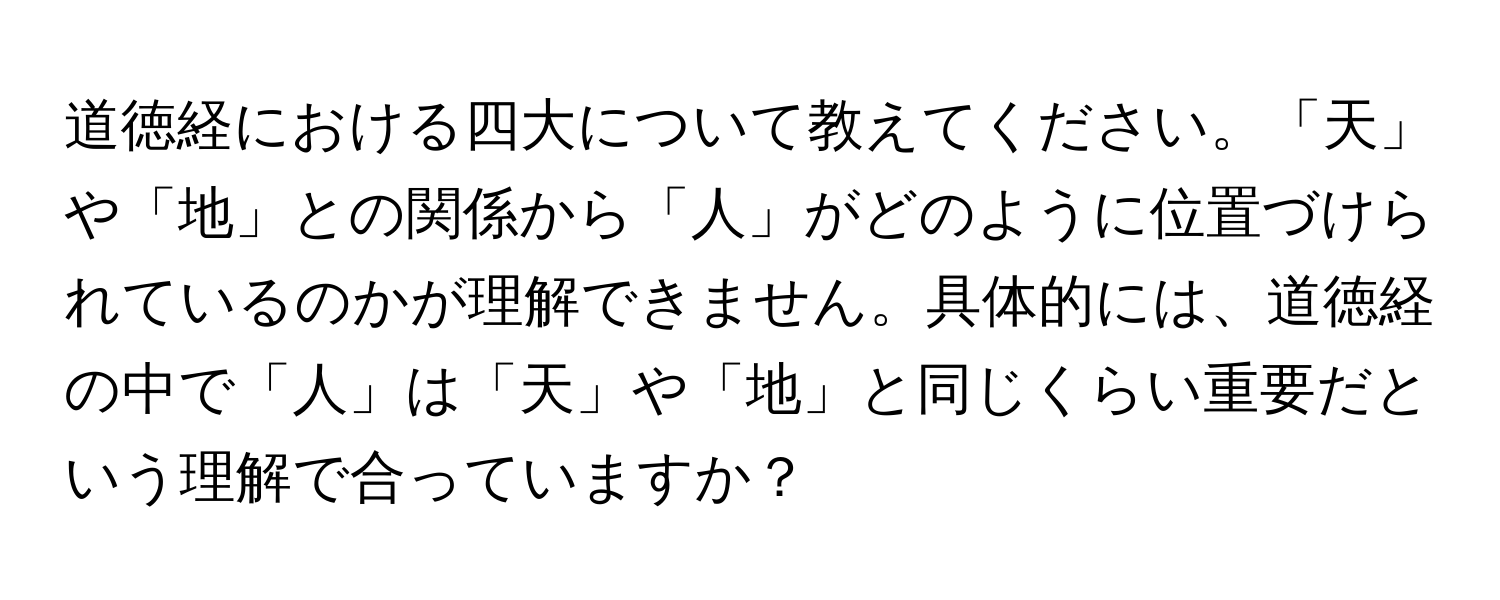 道徳経における四大について教えてください。「天」や「地」との関係から「人」がどのように位置づけられているのかが理解できません。具体的には、道徳経の中で「人」は「天」や「地」と同じくらい重要だという理解で合っていますか？