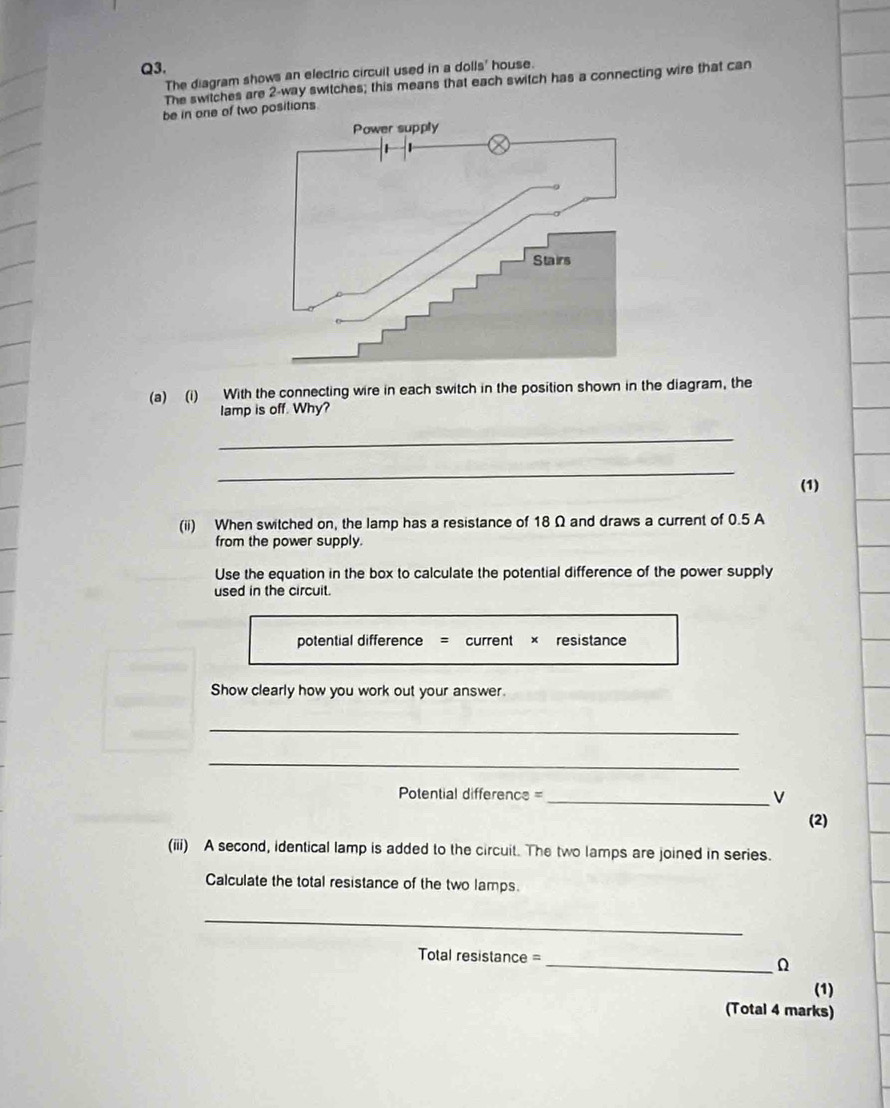 The diagram shows an electric circuit used in a dolls' house. 
The switches are 2 -way switches; this means that each switch has a connecting wire that can 
be in one of two positions. 
(a) (i) With the connecting wire in each switch in the position shown in the diagram, the 
lamp is off. Why? 
_ 
_ 
(1) 
(ii) When switched on, the lamp has a resistance of 18 Ω and draws a current of 0.5 A
from the power supply. 
Use the equation in the box to calculate the potential difference of the power supply 
used in the circuit. 
potential difference = current × resistance 
Show clearly how you work out your answer. 
_ 
_
Potential difference = _ V
(2) 
(iii) A second, identical lamp is added to the circuit. The two lamps are joined in series. 
Calculate the total resistance of the two lamps. 
_
Total resistance = _ Ω
(1) 
(Total 4 marks)