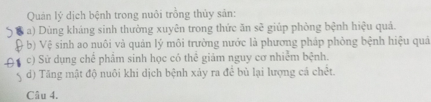 Quản lý dịch bệnh trong nuôi trồng thủy sản:
a) Dùng kháng sinh thường xuyên trong thức ăn sẽ giúp phòng bệnh hiệu quả.
b) Vệ sinh ao nuôi và quản lý môi trường nước là phương pháp phòng bệnh hiệu quả
c) Sử dụng chế phâm sinh học có thể giảm nguy cơ nhiễm bệnh.
d) Tăng mật độ nuôi khi dịch bệnh xảy ra để bù lại lượng cá chết.
Câu 4.