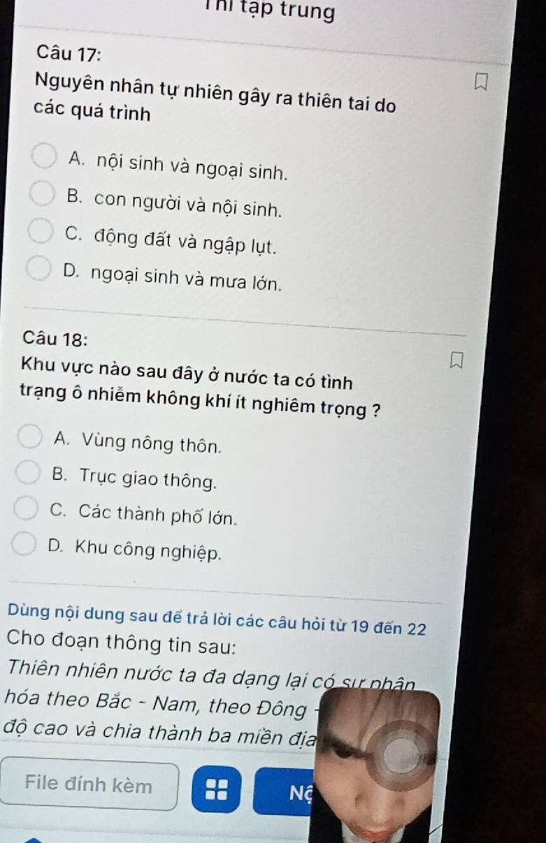 Thể tập trung
Câu 17:
Nguyên nhân tự nhiên gây ra thiên tai do
các quá trình
A. nội sinh và ngoại sinh.
B. con người và nội sinh.
C. động đất và ngập lụt.
D. ngoại sinh và mưa lớn.
Câu 18:
Khu vực nào sau đây ở nước ta có tình
trạng ô nhiễm không khí ít nghiêm trọng ?
A. Vùng nông thôn.
B. Trục giao thông.
C. Các thành phố lớn.
D. Khu công nghiệp.
Dùng nội dung sau đế trả lời các câu hỏi từ 19 đến 22
Cho đoạn thông tin sau:
Thiên nhiên nước ta đa dạng lại có sự phân
hóa theo Bắc - Nam, theo Đông
độ cao và chia thành ba miền địa
File đính kèm Nệ