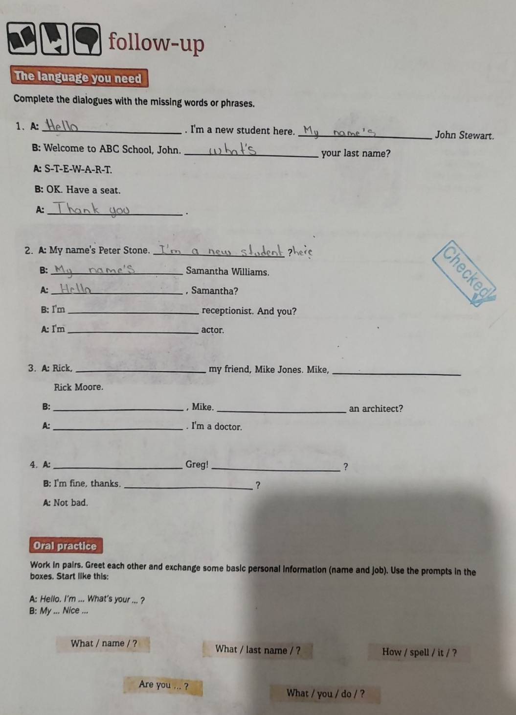 follow-up 
The language you need 
Complete the dialogues with the missing words or phrases. 
1.A: _. I'm a new student here._ John Stewart. 
B: Welcome to ABC School, John. _your last name? 
A: S-T-E-W-A-R-T. 
B: OK. Have a seat. 
A:_ 
. 
2. A: My name's Peter Stone._ 
B: _Samantha Williams. 
A: _, Samantha? 
B: I'm _receptionist. And you? 
A: I'm _actor. 
_ 
3. A: Rick, _my friend, Mike Jones. Mike, 
Rick Moore. 
B: _, Mike. _an architect? 
A: _. I'm a doctor. 
4. A: _Greg! _? 
B: I'm fine, thanks _? 
A: Not bad. 
Oral practice 
Work in pairs. Greet each other and exchange some basic personal information (name and job). Use the prompts in the 
boxes. Start like this: 
A: Hello. I'm ... What's your ... ? 
B: My ... Nice ... 
What / name / ? What / last name / ? How / spell / it / ? 
Are you ... ? 
What / you / do / ?