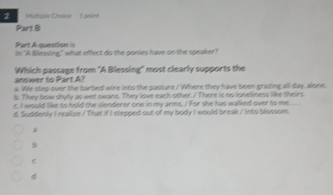 Multipie Chaice 1 paine
Part B
Part A question is
In 'A Blessing," what effect do the ponies have on the speaker?
Which passage from 'A Blessing" most clearly supports the
answer to Part A?
a. We step over the barbed wire into the pasture / Where they have been grazing all day, alone.
b. They bow shyly as wet swane. They love each other. / There is no loneliness like theirs.
c. I would like to hold the slenderer one in my arms, / For she has walked over to me. .. .
d. Suddenly I realize / That if I stepped out of my body I would break / Into blossom.
C