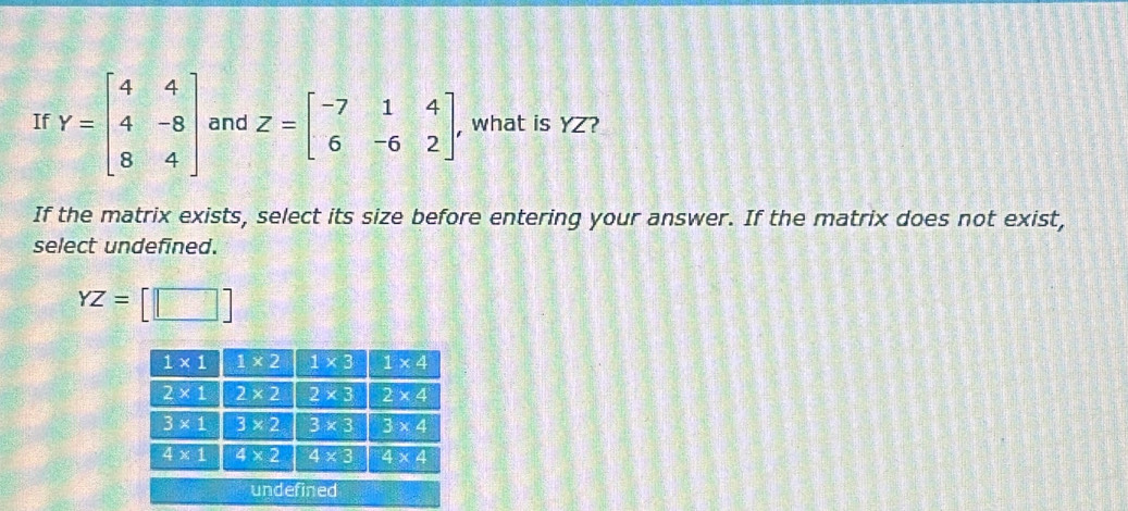 If Y=beginbmatrix 4&4 4&-8 8&4endbmatrix and Z=beginbmatrix -7&1&4 6&-6&2endbmatrix , what is YZ?
If the matrix exists, select its size before entering your answer. If the matrix does not exist,
select undefined.
YZ= ||_ 
undefined