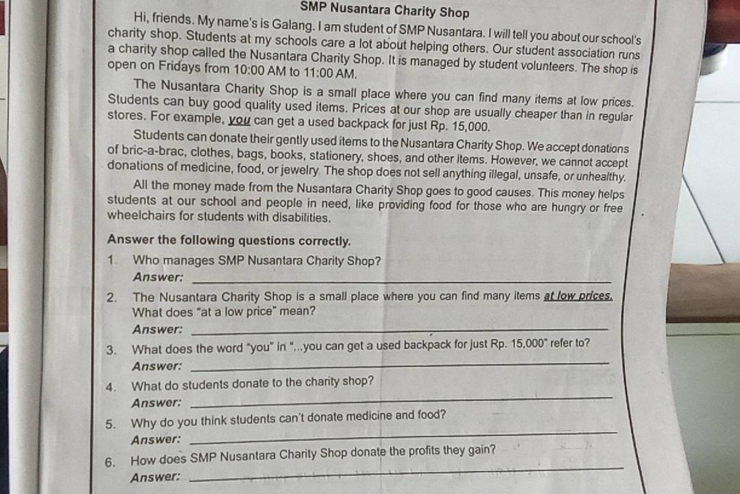 SMP Nusantara Charity Shop 
Hi, friends. My name's is Galang. I am student of SMP Nusantara. I will tell you about our school's 
charity shop. Students at my schools care a lot about helping others. Our student association runs 
a charity shop called the Nusantara Charity Shop. It is managed by student volunteers. The shop is 
open on Fridays from 10:00 AM to 11:00 AM. 
The Nusantara Charity Shop is a small place where you can find many items at low prices. 
Students can buy good quality used items. Prices at our shop are usually cheaper than in regular 
stores. For example, you can get a used backpack for just Rp. 15,000. 
Students can donate their gently used items to the Nusantara Charity Shop. We accept donations 
of bric-a-brac, clothes, bags, books, stationery, shoes, and other items. However, we cannot accept 
donations of medicine, food, or jewelry. The shop does not sell anything illegal, unsafe, or unhealthy. 
All the money made from the Nusantara Charity Shop goes to good causes. This money helps 
students at our school and people in need, like providing food for those who are hungry or free 
wheelchairs for students with disabilities. 
Answer the following questions correctly. 
1 Who manages SMP Nusantara Charity Shop? 
Answer:_ 
2. The Nusantara Charity Shop is a small place where you can find many items at low prices. 
What does "at a low price" mean? 
Answer: 
_ 
3. What does the word “you” in “...you can get a used backpack for just Rp. 15.000° refer to? 
Answer: 
_ 
4. What do students donate to the charity shop? 
Answer: 
_ 
_ 
5. Why do you think students can't donate medicine and food? 
Answer: 
6. How does SMP Nusantara Charity Shop donate the profits they gain? 
Answer: 
_