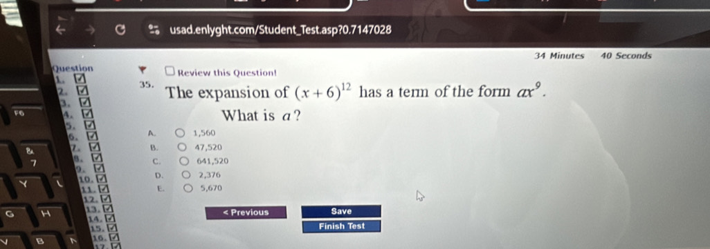 Minutes 40 Seconds
Question Review this Question!
1.
35.
2. The expansion of (x+6)^12 has a term of the form ax^9. 
3.
F6 A. What is a ?
5.
6、 A. 1,560
B. 47,520
B. C. 641,520
10. □ D. 2,376
11. 2 E. 5,670. ª
G 13. / < Previous Save
14. Z
15. □ Finish Test
16.□