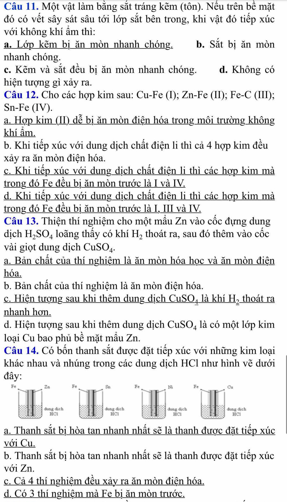 Một vật làm bằng sắt tráng kẽm (tôn). Nếu trên bề mặt
đó có vết sây sát sâu tới lớp sắt bên trong, khi vật đó tiếp xúc
với không khí ẩm thì:
a. Lớp kẽm bị ăn mòn nhanh chóng. b. Sắt bị ăn mòn
nhanh chóng.
c. Kẽm và sắt đều bị ăn mòn nhanh chóng. d. Không có
hiện tượng gì xảy ra.
Câu 12. Cho các hợp kim sau: Cu-Fe (I); Zn-Fe (II); Fe-C (III);
Sn-Fe (IV).
a. Hợp kim (II) dễ bị ăn mòn điện hóa trong môi trường không
khí ẩm.
b. Khi tiếp xúc với dung dịch chất điện li thì cả 4 hợp kim đều
xảy ra ăn mòn điện hóa.
c. Khi tiếp xúc với dung dịch chất điện li thì các hợp kim mà
trong đó Fe đều bị ăn mòn trước là I và IV.
d. Khi tiếp xúc với dung dịch chất điện li thì các hợp kim mà
trong đó Fe đều bị ăn mòn trước là I, III và IV.
Câu 13. Thiện thí nghiệm cho một mẫu Zn vào cốc đựng dung
dịch H_2SO_4 loãng thầy có khí H_2 thoát ra, sau đó thêm vào cốc
vài giọt dung dịch CuSO_4.
a. Bản chất của thí nghiệm là ăn mòn hóa học và ăn mòn điện
hóa.
b. Bản chất của thí nghiệm là ăn mòn điện hóa.
c. Hiện tượng sau khi thêm dung dịch CuSO₄ là khí H_2 thoát ra
nhanh hơn.
d. Hiện tượng sau khi thêm dung dịch CuSO_4 là có một lớp kim
loại Cu bao phủ bề mặt mẫu Zn.
Câu 14. Có bốn thanh sắt được đặt tiếp xúc với những kim loại
khác nhau và nhúng trong các dung dịch HCl như hình vẽ dưới
đây:
a. Thanh sắt bị hòa tan nhanh nhất sẽ là thanh được đặt tiếp xúc
với Cu.
b. Thanh sắt bị hòa tan nhanh nhất sẽ là thanh được đặt tiếp xúc
với Zn.
c. Cả 4 thí nghiệm đều xảy ra ăn mòn điện hóa.
d. Có 3 thí nghiệm mà Fe bị ăn mòn trước.