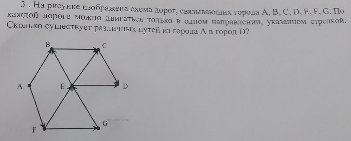 3 . Нарисунке изображена схема дорог, связываюших города А, B, C, D, E, F, G. По 
Κаждοй дороге можно двигаться Τолько в одном направлении, указанном стрелкой. 
Сколько сушествует различных πутей из города Авгород В?