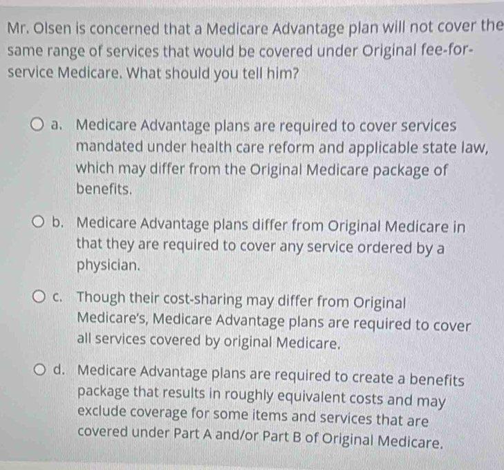 Mr. Olsen is concerned that a Medicare Advantage plan will not cover the
same range of services that would be covered under Original fee-for-
service Medicare. What should you tell him?
a. Medicare Advantage plans are required to cover services
mandated under health care reform and applicable state law,
which may differ from the Original Medicare package of
benefits.
b. Medicare Advantage plans differ from Original Medicare in
that they are required to cover any service ordered by a
physician.
c. Though their cost-sharing may differ from Original
Medicare's, Medicare Advantage plans are required to cover
all services covered by original Medicare.
d. Medicare Advantage plans are required to create a benefits
package that results in roughly equivalent costs and may
exclude coverage for some items and services that are
covered under Part A and/or Part B of Original Medicare.