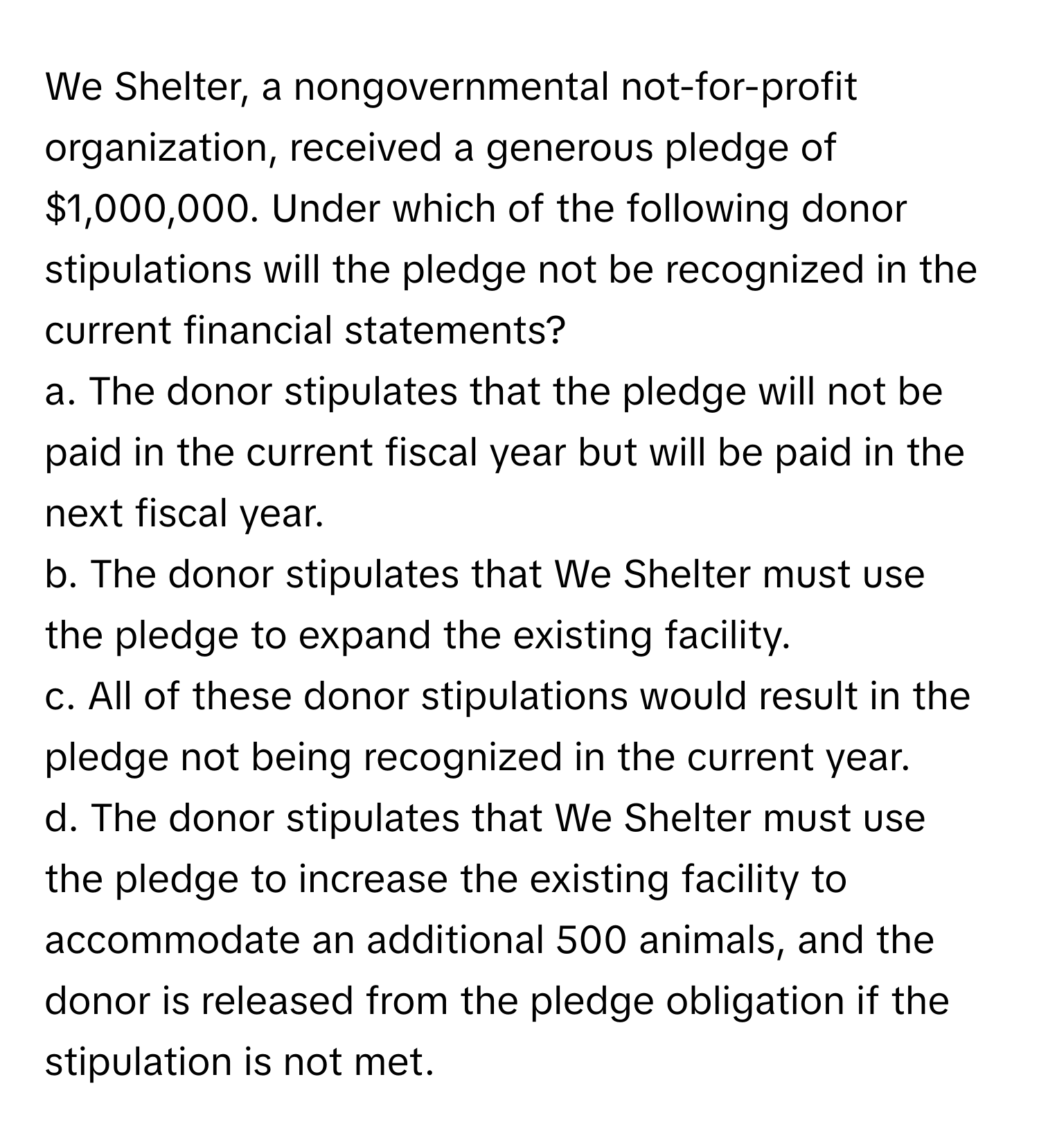 We Shelter, a nongovernmental not-for-profit organization, received a generous pledge of $1,000,000. Under which of the following donor stipulations will the pledge not be recognized in the current financial statements?

a. The donor stipulates that the pledge will not be paid in the current fiscal year but will be paid in the next fiscal year.
b. The donor stipulates that We Shelter must use the pledge to expand the existing facility.
c. All of these donor stipulations would result in the pledge not being recognized in the current year.
d. The donor stipulates that We Shelter must use the pledge to increase the existing facility to accommodate an additional 500 animals, and the donor is released from the pledge obligation if the stipulation is not met.