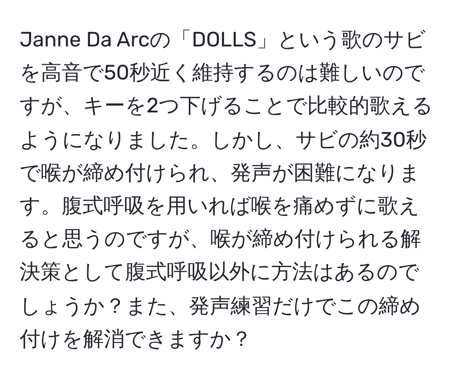 Janne Da Arcの「DOLLS」という歌のサビを高音で50秒近く維持するのは難しいのですが、キーを2つ下げることで比較的歌えるようになりました。しかし、サビの約30秒で喉が締め付けられ、発声が困難になります。腹式呼吸を用いれば喉を痛めずに歌えると思うのですが、喉が締め付けられる解決策として腹式呼吸以外に方法はあるのでしょうか？また、発声練習だけでこの締め付けを解消できますか？