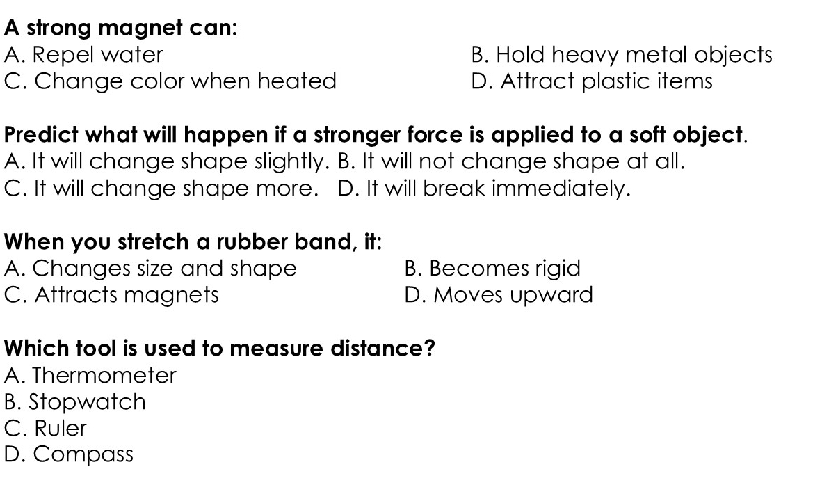 A strong magnet can:
A. Repel water B. Hold heavy metal objects
C. Change color when heated D. Attract plastic items
Predict what will happen if a stronger force is applied to a soft object.
A. It will change shape slightly. B. It will not change shape at all.
C. It will change shape more. D. It will break immediately.
When you stretch a rubber band, it:
A. Changes size and shape B. Becomes rigid
C. Attracts magnets D. Moves upward
Which tool is used to measure distance?
A. Thermometer
B. Stopwatch
C. Ruler
D. Compass