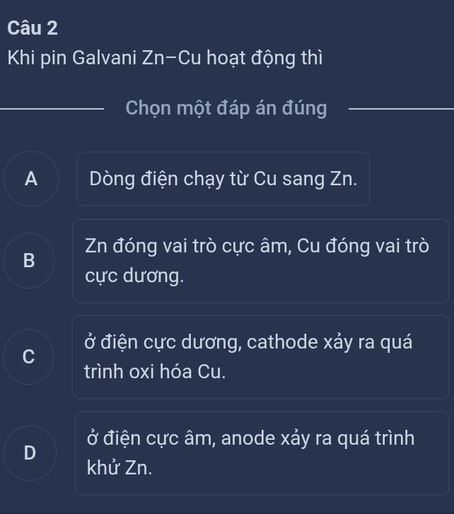 Khi pin Galvani Zn-Cu hoạt động thì
Chọn một đáp án đúng
A Dòng điện chạy từ Cu sang Zn.
Zn đóng vai trò cực âm, Cu đóng vai trò
B
cực dương.
ở điện cực dương, cathode xảy ra quá
trình oxi hóa Cu.
ở điện cực âm, anode xảy ra quá trình
D
khử Zn.