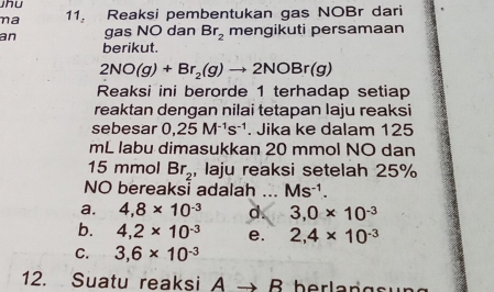 na 11 Reaksi pembentukan gas NOBr dari
an gas NO dan Br_2 mengikuti persamaan
berikut.
2NO(g)+Br_2(g)to 2NOBr(g)
Reaksi ini berorde 1 terhadap setiap
reaktan dengan nilai tetapan laju reaksi
sebesar 0,25M^(-1)s^(-1). Jika ke dalam 125
mL labu dimasukkan 20 mmol NO dan
15 mmol Br_2 , laju reaksi setelah 25%
NO bereaksi adalah ... Ms^(-1).
a. 4,8* 10^(-3) d. 3, 0* 10^(-3)
b. 4, 2* 10^(-3) e. 2, 4* 10^(-3)
C. 3, 6* 10^(-3)
12. Suatu reaksi A → B berlangsu