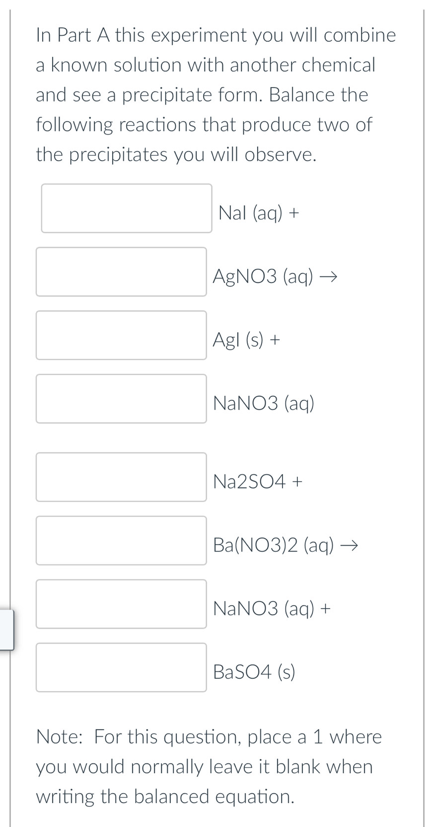 In Part A this experiment you will combine 
a known solution with another chemical 
and see a precipitate form. Balance the 
following reactions that produce two of 
the precipitates you will observe.
□ Nal (aq) +
□ AgNO3 (aq)
□ AgI (s) +
□ NaNO3 (aq)
_  _  Na 2SO∠ .+
□ □ Ba(NO3)2(aq) frac 
□ NaNO3 (aq) +
□ BaSO4 (s) 
Note: For this question, place a 1 where 
you would normally leave it blank when 
writing the balanced equation.