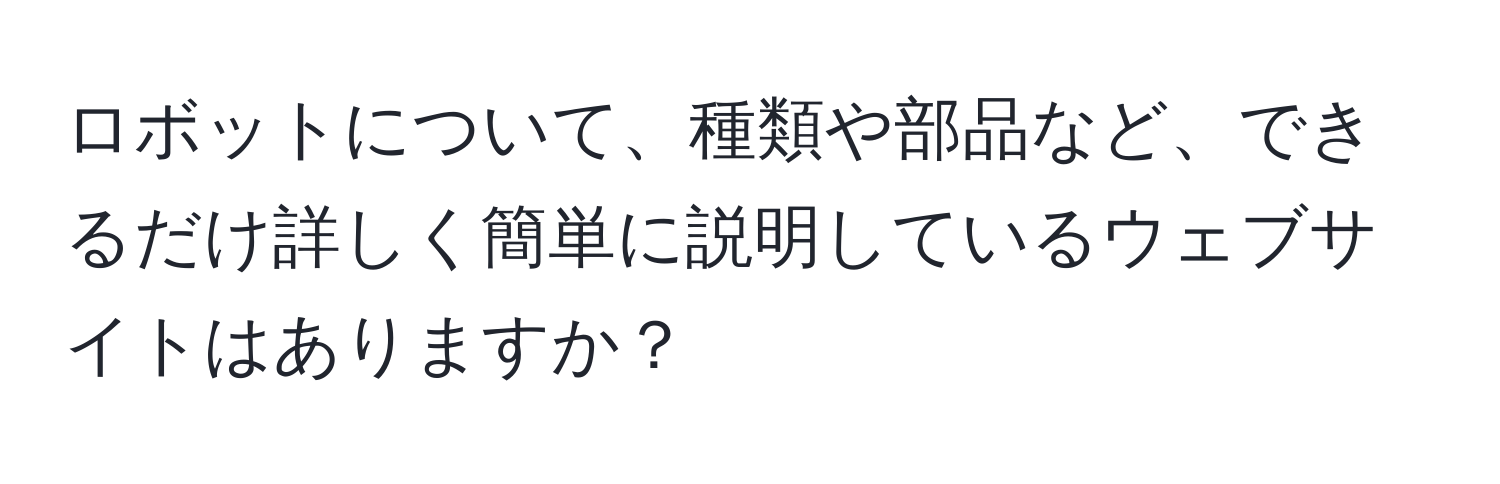 ロボットについて、種類や部品など、できるだけ詳しく簡単に説明しているウェブサイトはありますか？
