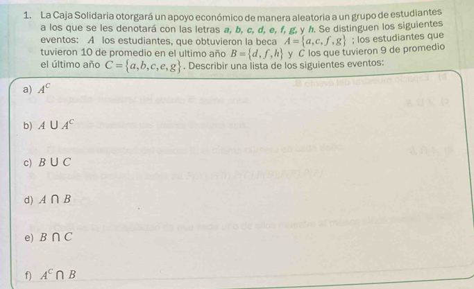 La Caja Solidaria otorgará un apoyo económico de manera aleatoria a un grupo de estudiantes
a los que se les denotará con las letras a, b, c, d, e, f, g, y h. Se distinguen los siguientes
eventos: A los estudiantes, que obtuvieron la beca A= a,c,f,g; los estudiantes que
tuvieron 10 de promedio en el ultimo año B= d,f,h y C los que tuvieron 9 de promedio
el último año C= a,b,c,e,g. Describir una lista de los siguientes eventos:
a) A^C
b) A∪ A^c
c) B∪ C
d) A∩ B
e) B∩ C
f) A^c∩ B