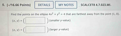 DETAILS MY NOTES SCALCET8 4.7.023.MI. 
Find the points on the ellipse 4x^2+y^2=4 that are farthest away from the point (1,0).
(x,y)= (smaller y -value)
(x,y)= (larger y -value)