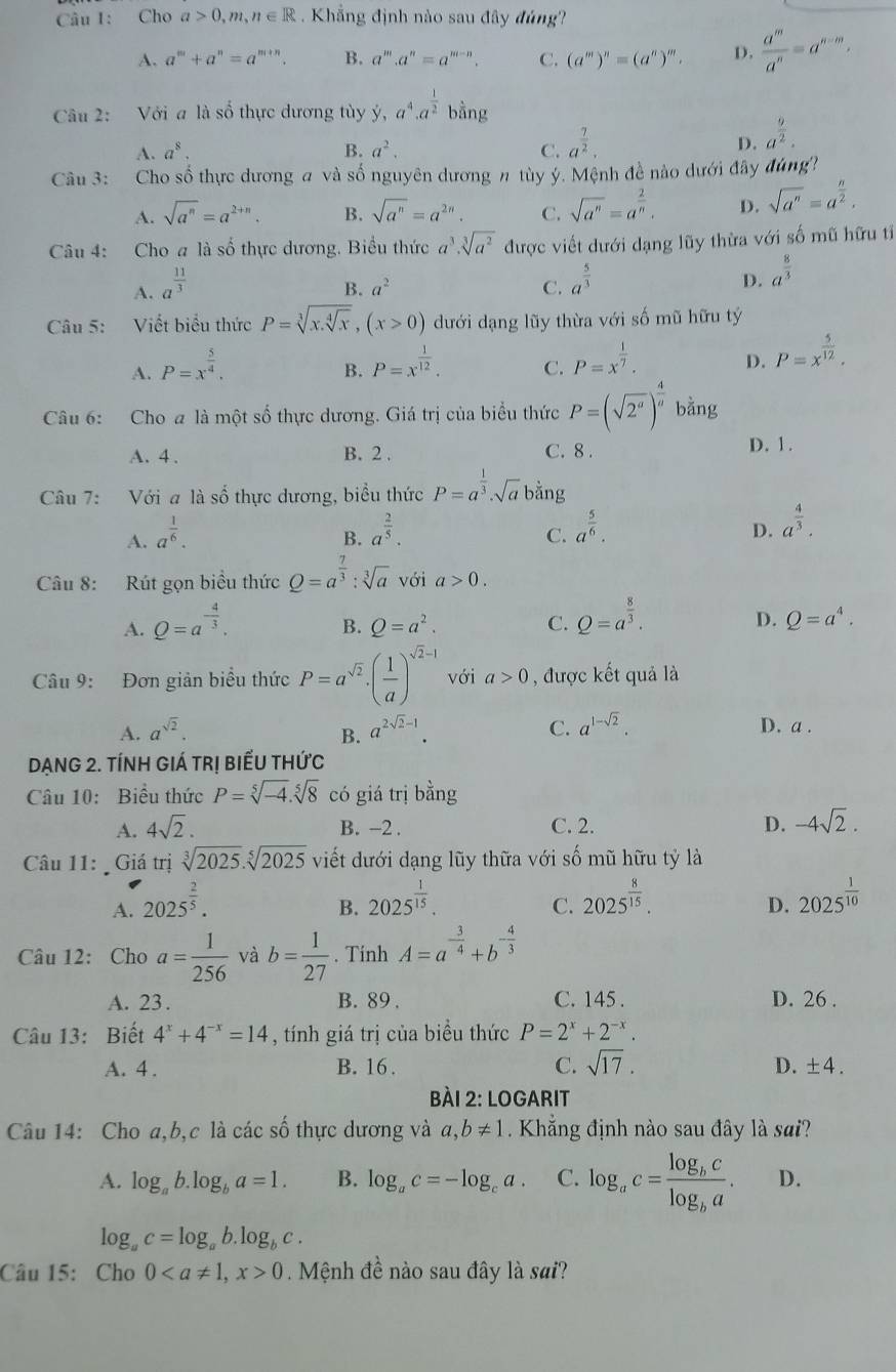 Cho a>0,m,n∈ R Khẳng định nào sau đây đúng
A. a^m+a^n=a^(m+n). B. a^m.a^n=a^(m-n). C. (a^m)^n=(a^n)^m. D.  a^m/a^n =a^(n-m),
^□ 
Câu 2: Với a là số thực dương tùy y,a^4,a^(frac 1)2 bằng
A. a^8. B. a^2. C. a^(frac 7)2. D. a^(frac 9)2.
Câu 3: Cho số thực dương # và số nguyên dương # tùy ý. Mệnh đề nào dưới đây đùng?
A. sqrt(a^n)=a^(2+n). B. sqrt(a^n)=a^(2n). C. sqrt(a^n)=a^(frac 2)n. D. sqrt(a^n)=a^(frac n)2.
Câu 4: Cho a là số thực dương. Biểu thức a^3· sqrt[3](a^2) được viết dưới dạng lũy thừa với số mũ hữu tỉ
A. a^(frac 11)3
B. a^2 C. a^(frac 5)3 D. a^(frac 8)3
Câu 5: Viết biểu thức P=sqrt[3](x.sqrt [4]x),(x>0) dưới dạng lũy thừa với số mũ hữu tý
A. P=x^(frac 5)4. P=x^(frac 1)12. C. P=x^(frac 1)7. D. P=x^(frac 5)12.
B.
Câu 6: Cho a là một số thực dương. Giá trị của biểu thức P=(sqrt(2^a))^ 4/a  bằng
A. 4 . B. 2 . C. 8 .
D. 1.
Câu 7: Với a là số thực dương, biểu thức P=a^(frac 1)3· sqrt(a) bằng
A. a^(frac 1)6. a^(frac 2)5.
B.
C. a^(frac 5)6.
D. a^(frac 4)3.
Câu 8: Rút gọn biều thức Q=a^(frac 7)3:sqrt[3](a) với a>0.
A. Q=a^(-frac 4)3.
B. Q=a^2. C. Q=a^(frac 8)3.
D. Q=a^4.
Câu 9: Đơn giản biểu thức P=a^(sqrt(2))· ( 1/a )^sqrt(2)-1 với a>0 , được kết quả là
A. a^(sqrt(2)). a^(2sqrt(2)-1). C. a^(1-sqrt(2)). D. a .
B.
Dạng 2. tính giá trị biếu thức
Câu 10: Biểu thức P=sqrt[5](-4).sqrt[5](8) có giá trị bằng
A. 4sqrt(2). B. −2 . C. 2. D. -4sqrt(2).
Câu 11:  Giá trị sqrt[3](2025).sqrt[5](2025) viết dưới dạng lũy thữa với số mũ hữu tỷ là
A. 2025^(frac 2)5. 2025^(frac 1)15. 2025^(frac 8)15. 2025^(frac 1)10
B.
C.
D.
Câu 12: Cho a= 1/256  và b= 1/27 . Tính A=a^(-frac 3)4+b^(-frac 4)3
A. 23. B. 89 . C. 145 . D. 26 .
Câu 13: Biết 4^x+4^(-x)=14 , tính giá trị của biểu thức P=2^x+2^(-x).
A. 4 . B. 16 . C. sqrt(17). D. +4
Bài 2: Logarit
Câu 14: Cho a,b,c là các số thực dương và a,b!= 1 Khẳng định nào sau đây là sai?
A. log _ab.log _ba=1. B. log _ac=-log _ca. C. log _ac=frac log _bclog _ba. D.
log _ac=log _ab.log _bc.
Câu 15: Cho 00 Mệnh đề nào sau đây là sai?