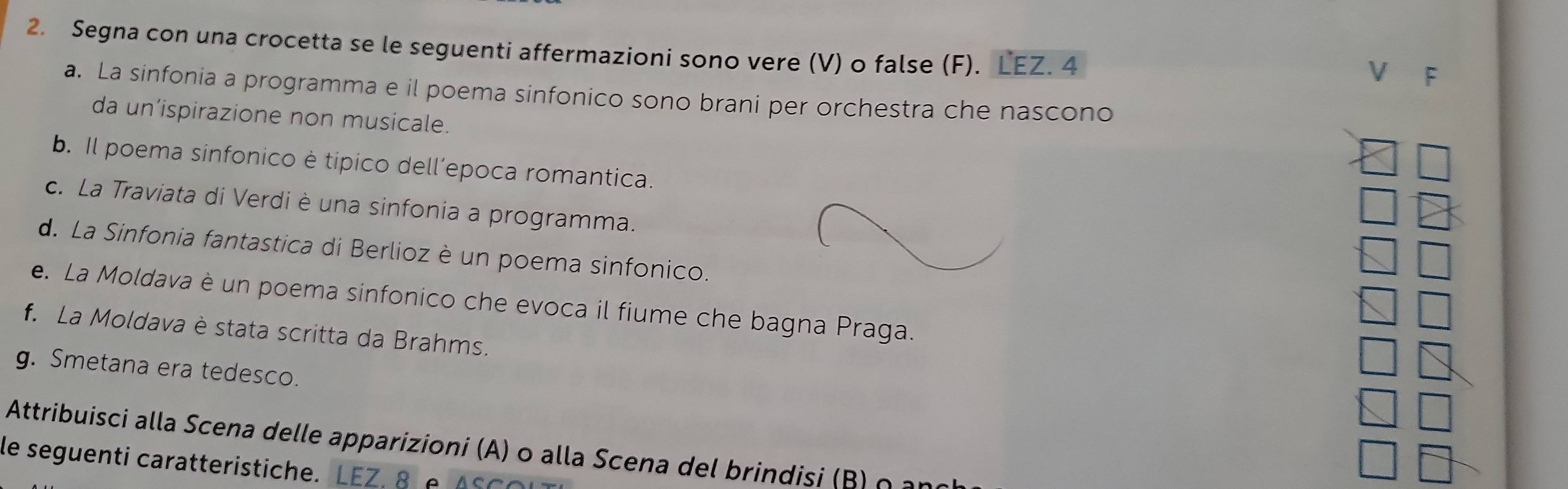 Segna con una crocetta se le seguenti affermazioni sono vere (V) o false (F). LEZ. 4 
V C 
a. La sinfonia a programma e il poema sinfonico sono brani per orchestra che nascono 
da un’ispirazione non musicale. 
b. Il poema sinfonico è típico dell’epoca romantica. 
c. La Traviata di Verdi è una sinfonia a programma. 
d. La Sinfonia fantastica di Berlioz è un poema sinfonico. 
e. La Moldava è un poema sinfonico che evoca il fiume che bagna Praga. 
f. La Moldava è stata scritta da Brahms. 
g. Smetana era tedesco. 
Attribuisci alla Scena delle apparizioni (A) o alla Scena del brindisi (B ) o 
le seguenti caratteristiche. LEZ 8