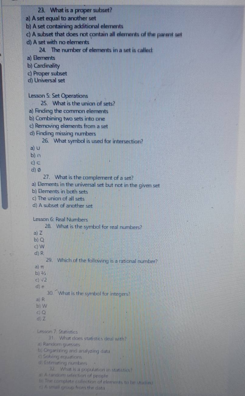 What is a proper subset?
a) A set equal to another set
b) A set containing additional elements
c) A subset that does not contain all elements of the parent set
d) A set with no elements
24. The number of elements in a set is called:
a) Elements
b) Cardinality
c) Proper subset
d) Universal set
Lesson 5: Set Operations
25. What is the union of sets?
a) Finding the common elements
b) Combining two sets into one
c) Removing elements from a set
d) Finding missing numbers
26. What symbol is used for intersection?
a) ∪
b) ∩
c) C
d) ø
27. What is the complement of a set?
a) Elements in the universal set but not in the given set
b) Elements in both sets
c) The union of all sets
d) A subset of another set
Lesson 6: Real Numbers
28. What is the symbol for real numbers?
a) Z
b) Q
c)

d) R
29. Which of the following is a rational number?
ə) π
b) 3/
c) √2
d) e
30. What is the symbol for integers?
a) R
b) W
c) Q
d) Z
Lesson 7: Statistics
31. What does statistics deal with?
a) Random guesses
b; Organizing and analyzing data
« Soling equations
di Estimating numbers
32. What is a population in statistics ?
# A random sefection of people
5: The complete collection of elements to be studied
c A small group from the data