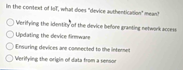 In the context of IoT, what does "device authentication" mean?
Verifying the identity of the device before granting network access
Updating the device firmware
Ensuring devices are connected to the internet
Verifying the origin of data from a sensor