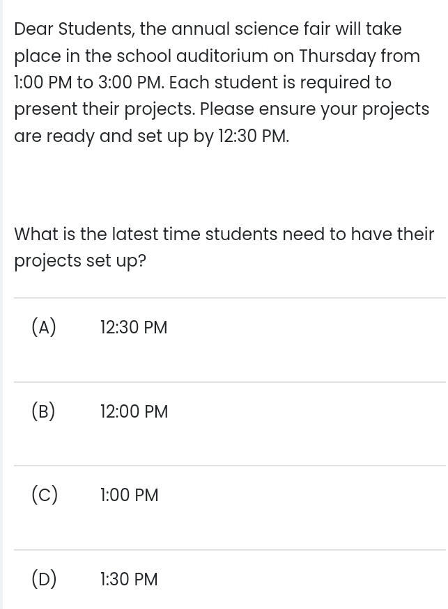 Dear Students, the annual science fair will take
place in the school auditorium on Thursday from
: 00 PM to 3:00 PM. Each student is required to
present their projects. Please ensure your projects
are ready and set up by 12:30 PM.
What is the latest time students need to have their
projects set up?
(A) 12:30 PM
(B) 12:00 PM
(c) 1:00 PM
(D) 1:30 PM