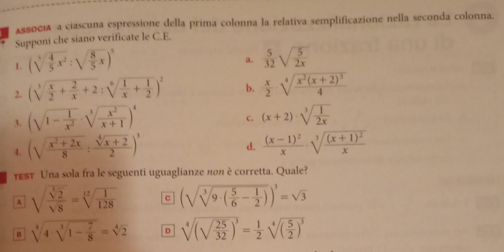 AssOcí a ciascuna espressione della prima colonna la relativa semplificazione nella seconda colonna.
Supponi che siano verificate le C.E.
1. (sqrt[5](frac 4)5x^2:sqrt(frac 8)5x)^5
a.  5/32 sqrt(frac 5)2x
2. (sqrt[3](frac x)2+ 2/x +2:sqrt[6](frac 1)x+ 1/2 )^2
b.  x/2 · sqrt[4](frac x^2(x+2)^3)4
3. (sqrt(1-frac 1)x^2· sqrt[3](frac x^2)x+1)^4
c. (x+2)· sqrt[3](frac 1)2x
4. (sqrt(frac x^2+2x)8: (sqrt[4](x+2))/2 )^3
d. frac (x-1)^2x· sqrt[3](frac (x+1)^2)x
TEST Una sola fra le seguenti uguaglianze nоπ è corretta. Quale?
A sqrt(frac sqrt [3]2)sqrt(8)=sqrt[12](frac 1)128 C (sqrt(sqrt [3]9· (frac 5)6- 1/2 ))^3=sqrt(3)
B sqrt[4](4· sqrt [3]1-frac 7)8=sqrt[4](2) D sqrt[4]((sqrt frac 25)32)^3= 1/2 sqrt[4]((frac 5)2)^3