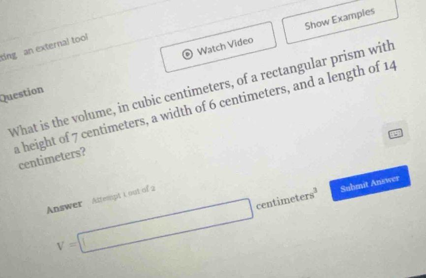 Watch Video Show Examples 
ting an external tool 
What is the volume, in cubic centimeters, of a rectangular prism with 
Question 
a height of 7 centimeters, a width of 6 centimeters, and a length of 14
centimeters?
V=□ centime ters^3 Submit Answer 
Answer Aftempt 1 out of 2