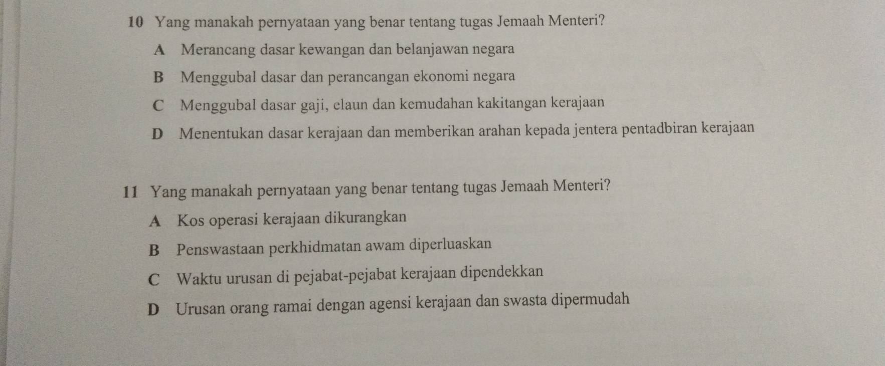 Yang manakah pernyataan yang benar tentang tugas Jemaah Menteri?
A Merancang dasar kewangan dan belanjawan negara
B Menggubal dasar dan perancangan ekonomi negara
C Menggubal dasar gaji, elaun dan kemudahan kakitangan kerajaan
D Menentukan dasar kerajaan dan memberikan arahan kepada jentera pentadbiran kerajaan
11 Yang manakah pernyataan yang benar tentang tugas Jemaah Menteri?
A Kos operasi kerajaan dikurangkan
B Penswastaan perkhidmatan awam diperluaskan
C Waktu urusan di pejabat-pejabat kerajaan dipendekkan
D Urusan orang ramai dengan agensi kerajaan dan swasta dipermudah