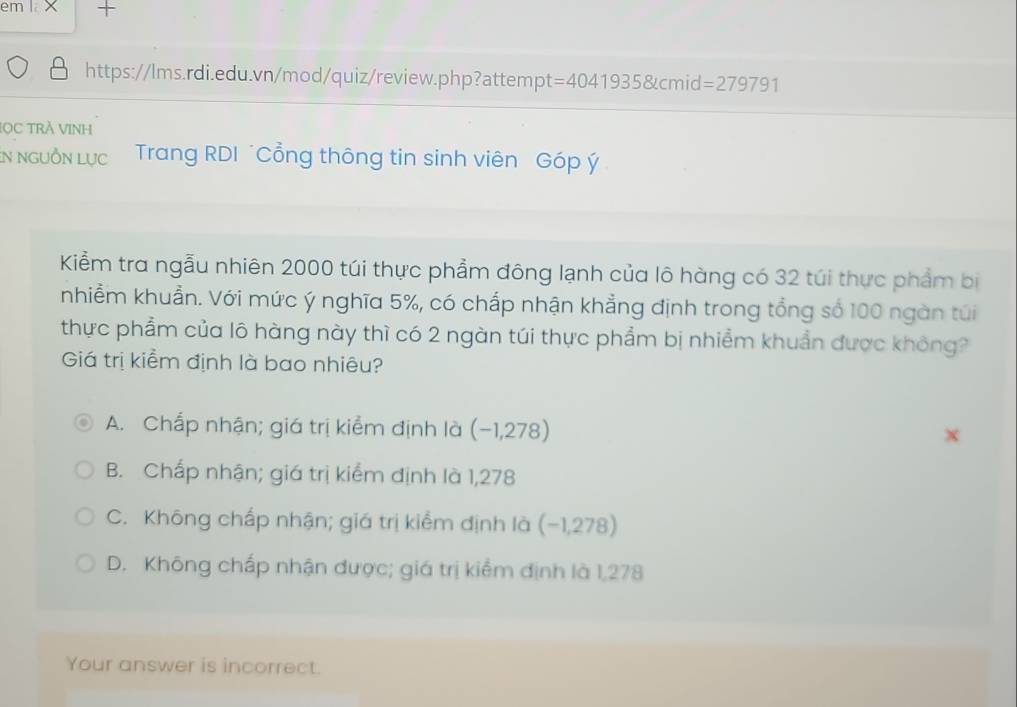 em I X +
https://lms.rdi.edu.vn/mod/quiz/review.php?attempt =4041935 &cmid =279791 
LOC TRÁ VINH
in NGUỒN Lực Trang RDI *Cổng thông tin sinh viên Góp ý
Kiểm tra ngẫu nhiên 2000 túi thực phẩm đông lạnh của lô hàng có 32 túi thực phẩm bị
nhiềm khuẩn. Với mức ý nghĩa 5%, có chấp nhận khẳng định trong tổng số 100 ngàn túi
thực phẩm của lô hàng này thì có 2 ngàn túi thực phẩm bị nhiềm khuẩn được không?
Giá trị kiểm định là bao nhiêu?
A. Chấp nhận; giá trị kiểm định là (−1,278)
B. Chấp nhận; giá trị kiểm định là 1,278
C. Không chấp nhận; giá trị kiểm định là (- 1,278)
D. Không chấp nhận được; giá trị kiểm định là 1,278
Your answer is incorrect.