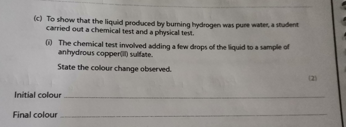 To show that the liquid produced by burning hydrogen was pure water, a student 
carried out a chemical test and a physical test. 
(i) The chemical test involved adding a few drops of the liquid to a sample of 
anhydrous copper(II) sulfate. 
State the colour change observed. 
(2) 
Initial colour_ 
Final colour_