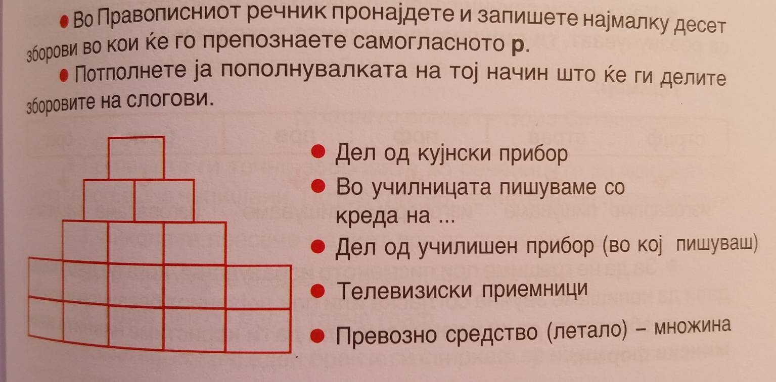 Во Праволисниот речникπронардетеи заπишете нармалку десет 
3борови во кои кего лрепознаете самогласното р. 
Мотηолнете іа поπолнувалкаτа на тое начин шτο κе ги делите 
3боровите на слогови. 
Дел од κуунски πрибор 
Во училницата пишуваме со 
креда на ... 
Дел од училишен πрибор (во кор лишуваш) 
Телевизиски приемници 
Превозно средство Млетало) - множина