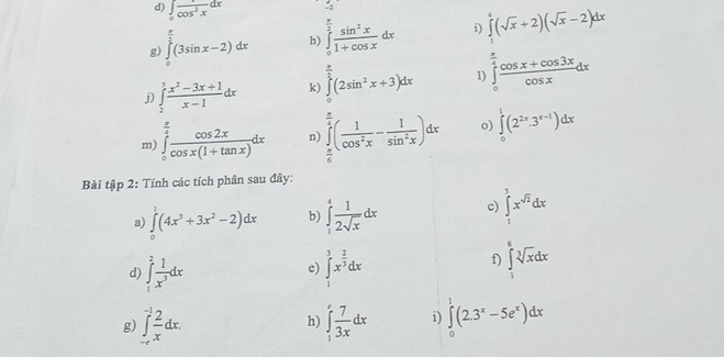 ∈tlimits _0 1/cos^2x dx :
g) ∈tlimits _0^((frac π)2)(3sin x-2)dx h) ∈tlimits _0^((frac π)2) sin^2x/1+cos x dx i) ∈tlimits _0^(4(sqrt(x)+2)(sqrt x)-2)dx
j) ∈tlimits _2^(3frac x^2)-3x+1x-1dx k) ∈tlimits _0^((frac π)2)(2sin^2x+3)dx 1) ∈tlimits _0^((frac π)4) (cos x+cos 3x)/cos x dx
m) ∈tlimits _0^((frac π)4) cos 2x/cos x(1+tan x) dx n) ∈tlimits _(π)^(frac π)4( 1/cos^2x - 1/sin^2x )dx o) ∈tlimits _0^(1(2^2x).3^(x-1))dx
Bài tập 2: Tính các tích phân sau đây:
a) ∈tlimits _0^(1(4x^3)+3x^2-2)dx b) ∈tlimits _1^(4frac 1)2sqrt(x)dx c) ∈tlimits _1^(3x^sqrt(2))dx
d) ∈tlimits _1^(2frac 1)x^3dx ∈tlimits _1^(3x^frac 2)3dx
e)
f) ∈tlimits _1^(8sqrt [3]x)dx
g) ∈tlimits _(-c)^(-1) 2/x dx. ∈tlimits _1^(efrac 7)3xdx i) ∈tlimits _0^(1(2.3^x)-5e^x)dx
h)