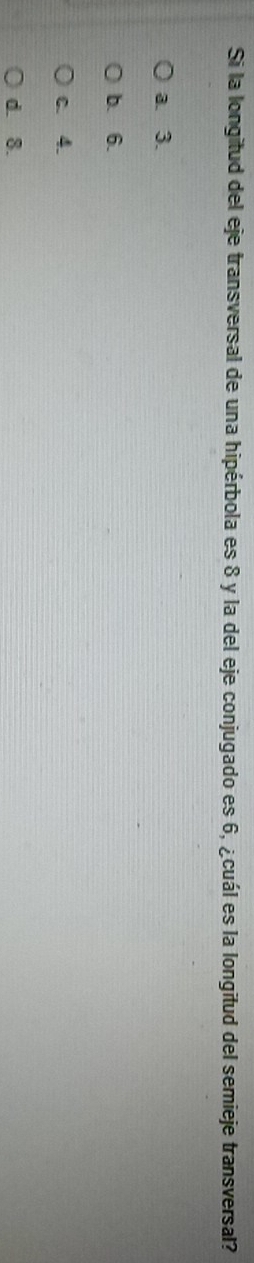 Si la longitud del eje transversal de una hipérbola es 8 y la del eje conjugado es 6, ¿cuál es la longitud del semieje transversal?
a. 3.
b. 6.
c. 4.
d. 8.