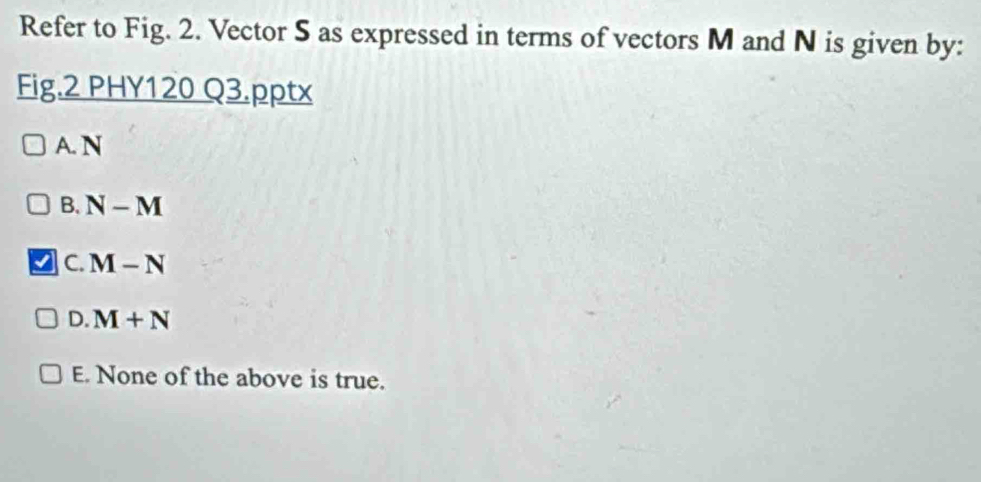 Refer to Fig. 2. Vector S as expressed in terms of vectors M and N is given by:
Fig.2 PHY120 Q3.pptx
A. N
B. N-M
C. M-N
D. M+N
E. None of the above is true.