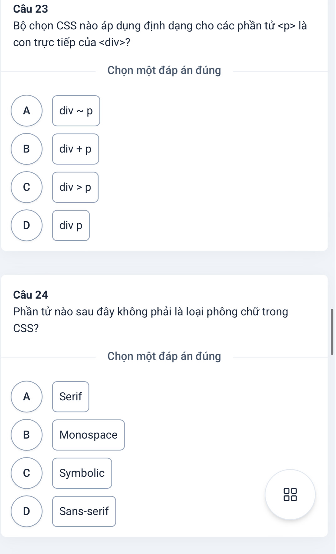 Bộ chọn CSS nào áp dụng định dạng cho các phần tvector U lhat a
con trực tiếp của ?
Chọn một đáp án đúng
A divsim p
B div+p
C div>p
D div p
Câu 24
Phần tử nào sau đây không phải là loại phông chữ trong
CSS?
Chọn một đáp án đúng
A Serif
B Monospace
C Symbolic
D Sans-serif