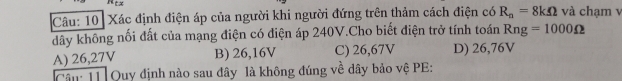 Xác định điện áp của người khi người đứng trên thảm cách điện có R_n=8kOmega và chạm v
dây không nối đất của mạng điện có điện áp 240V.Cho biết điện trở tính toán Rng=1000Omega
A) 26,27V B) 26,16V C) 26,67V D) 26,76V
Cậu: 11 Quy định nào sau đây là không đúng về dây bảo vệ PE: