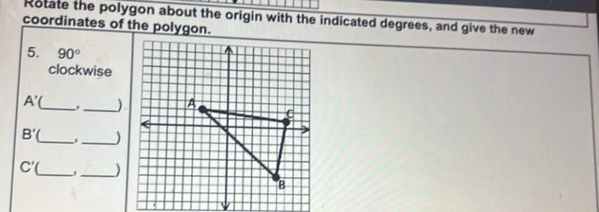 Rotate the polygon about the origin with the indicated degrees, and give the new 
coordinates of the polygon. 
5. 90°
clockwise 
_
A'
_) 
_
B'
_)
C'( _ , _)