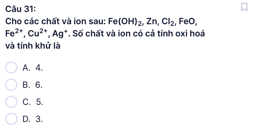 Cho các chất và ion sau: Fe(OH)_2, Zn, Cl_2 , FeO,
Fe^(2+), Cu^(2+), Ag^+. Số chất và ion có cả tính oxi hoá
và tính khử là
A. 4.
B. 6.
C. 5.
D. 3.