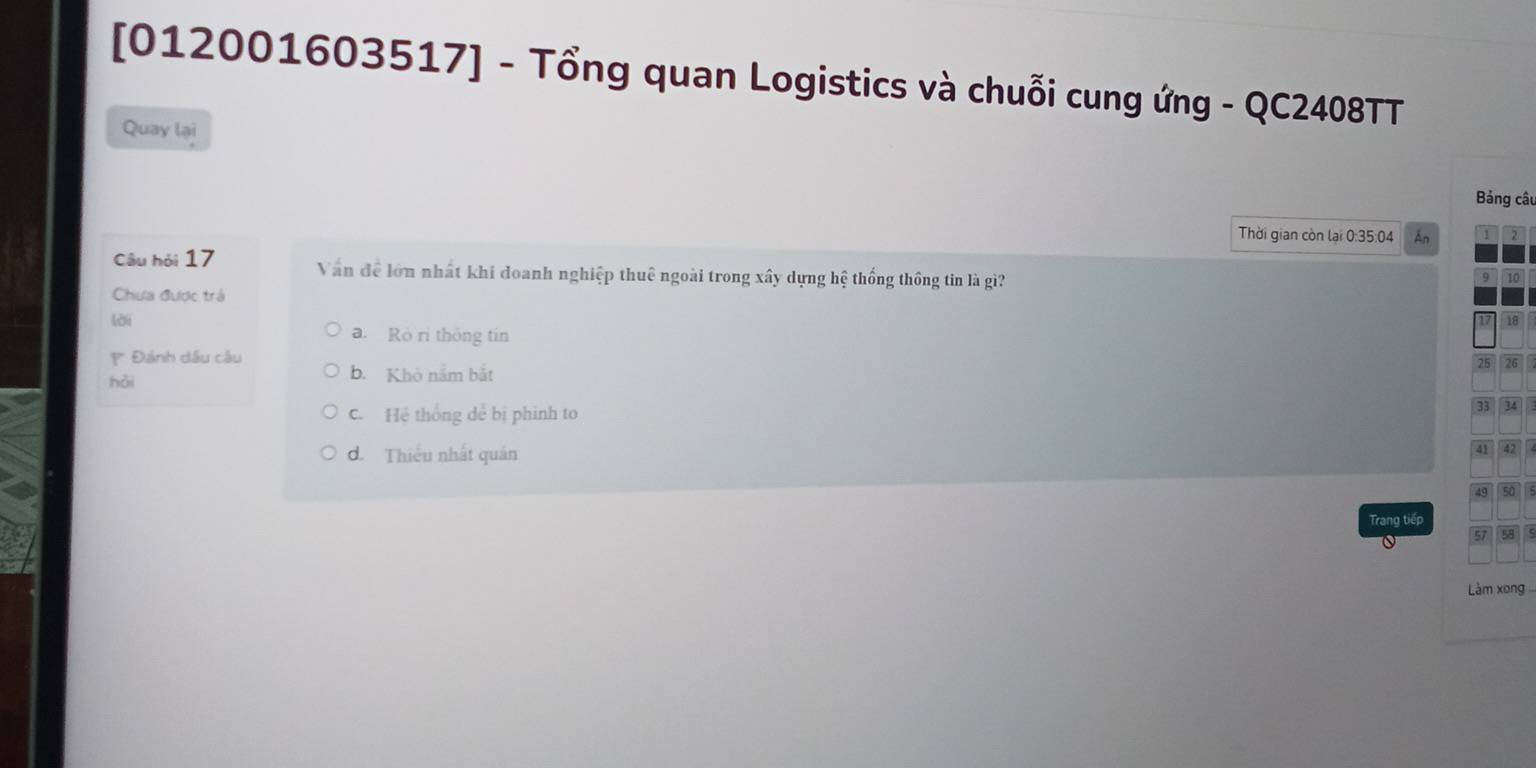 [012001603517] - Tổng quan Logistics và chuỗi cung ứng - QC2408TT
Quay lại
Bảng câu
Thời gian còn lại 0:35:04 Án 1
Câu hỏi 17 Văn đề lớn nhất khi đoanh nghiệp thuê ngoài trong xây dựng hệ thống thông tin là gì?
9
Chưa được trá
lời
a. Rò rì thông tín
* Đánh dầu câu
hǎi b. Khỏ nắm bắt
C. Hệ thống dể bị phinh to
d. Thiếu nhất quán
Trang tiếp
Làm xong