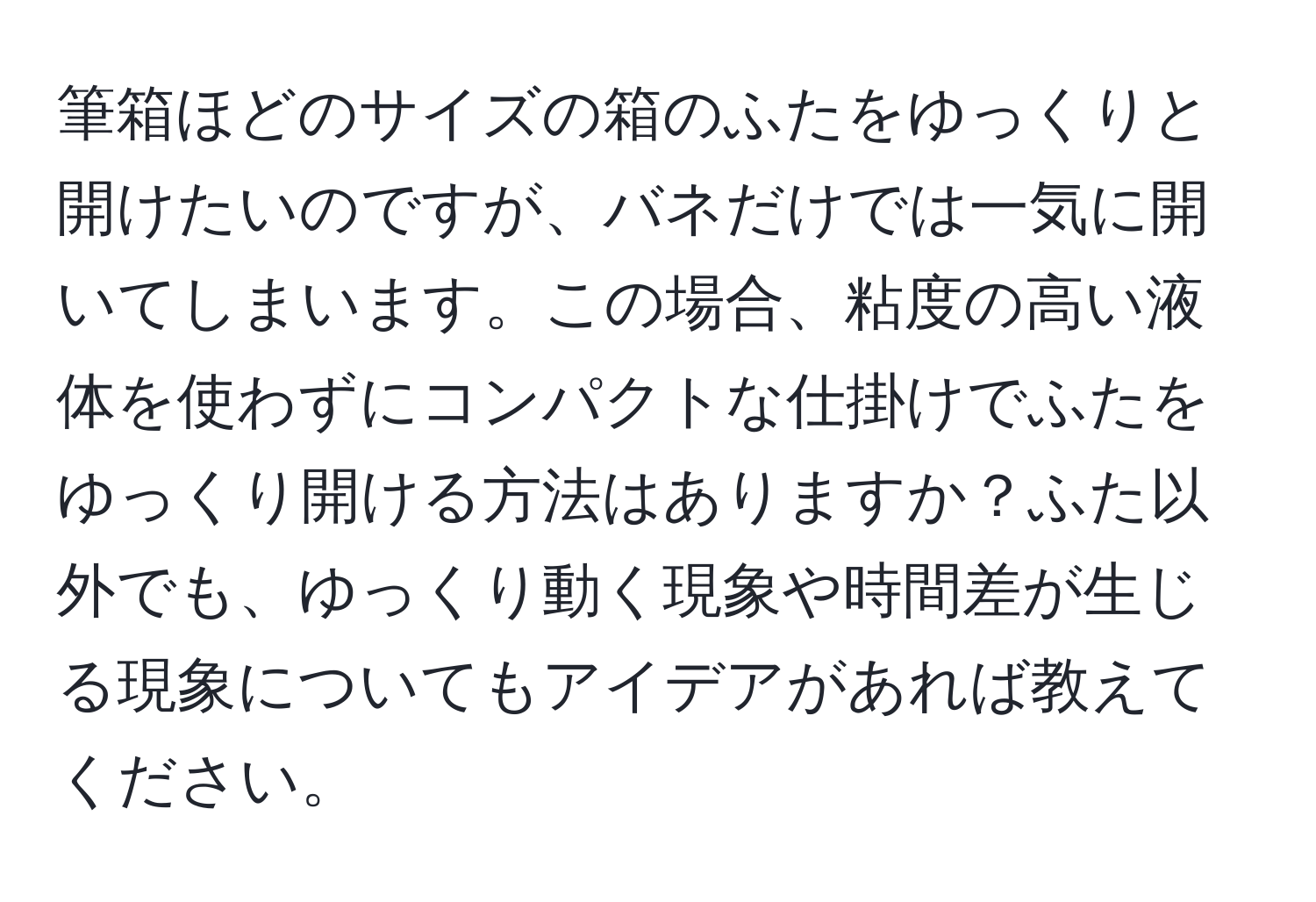 筆箱ほどのサイズの箱のふたをゆっくりと開けたいのですが、バネだけでは一気に開いてしまいます。この場合、粘度の高い液体を使わずにコンパクトな仕掛けでふたをゆっくり開ける方法はありますか？ふた以外でも、ゆっくり動く現象や時間差が生じる現象についてもアイデアがあれば教えてください。