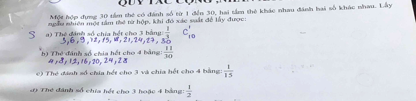 QuyTãc Cụ 
Một hộp đựng 30 tấm thẻ có đánh số từ 1 đến 30, hai tấm thẻ khác nhau đánh hai số khác nhau. Lấy 
ngẫu nhiên một tấm thẻ từ hộp, khi đó xác suất đề lấy được: 
、 a) Thẻ đánh số chia hết cho 3 bằng:  1/3  C_10'
, 24, 27, 30
b) Thẻ đánh số chia hết cho 4 bằng:  11/30 
41811 ILC 
c) Thẻ đánh số chia hết cho 3 và chia hết cho 4 bằng:  1/15 
d) Thẻ đánh số chia hết cho 3 hoặc 4 bằng:  1/2 