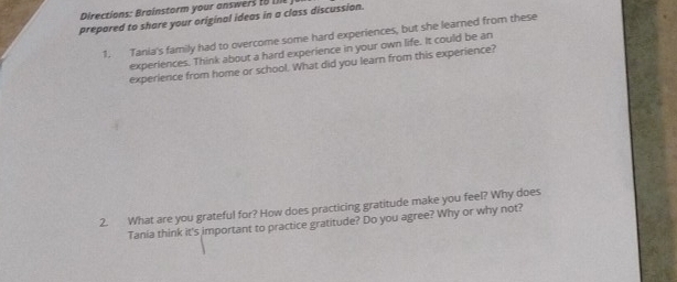 Directions: Brainstorm your answers t 
prepared to share your original ideas in a class discussion. 
1. Tania's family had to overcome some hard experiences, but she learned from these 
experiences. Think about a hard experience in your own life. It could be an 
experience from home or school. What did you learn from this experience? 
2. What are you grateful for? How does practicing gratitude make you feel? Why does 
Tania think it's important to practice gratitude? Do you agree? Why or why not?