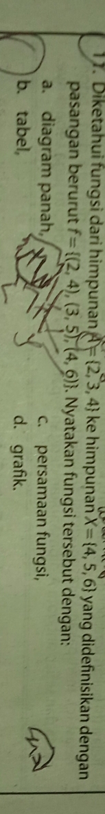 Diketahui fungsi dari himpunan A= 2,3,4 ke himpuṇañ X= 4,5,6 yang didefnisikan dengan
pasangan berurut f= (2,4),(3,5),(4,6). Nyatakan fungsi tersebut dengan:
a. diagram panah, c. persamaan fungsi,
b. tabel, d. grafik.