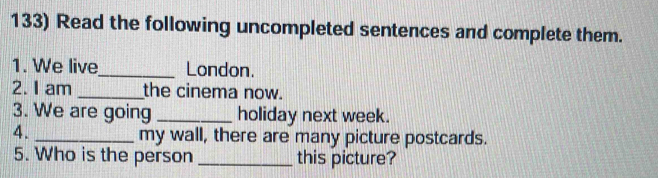 Read the following uncompleted sentences and complete them. 
1. We live_ London. 
2. I am _the cinema now. 
3. We are going _holiday next week. 
4._ 
my wall, there are many picture postcards. 
5. Who is the person _this picture?