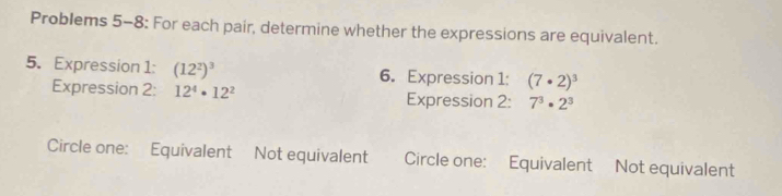 Problems 5-8: For each pair, determine whether the expressions are equivalent. 
5. Expression 1: (12^2)^3 6. Expression 1: (7· 2)^3
Expression 2: 12^4· 12^2 Expression 2: 7^3· 2^3
Circle one: Equivalent Not equivalent Circle one: Equivalent Not equivalent