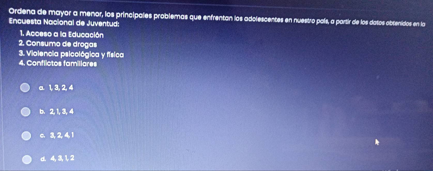 Ordena de mayor a menor, los principales problemas que enfrentan los adolescentes en nuestro país, a partír de los datos obtenidos en la
Encuesta Nacional de Juventud:
1. Acceso a la Educación
2. Consumo de drogas
3. Violencia psicológica y física
4. Conflictos familiares
a. 1, 3, 2, 4
b. 2, 1, 3, 4
c. 3, 2, 4, 1
d. 4, 3, 1, 2