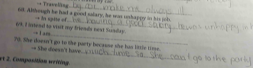 wer by car. 
→ Travelling_ 
68. Although he had a good salary, he was unhappy in his job. 
_ 
→ In spite of.... 
69. I intend to visit my friends next Sunday. 
→ I am_ 
_ 
70. She doesn't go to the party because she has little time. 
She doesn't have. 
rt 2. Composition writing.