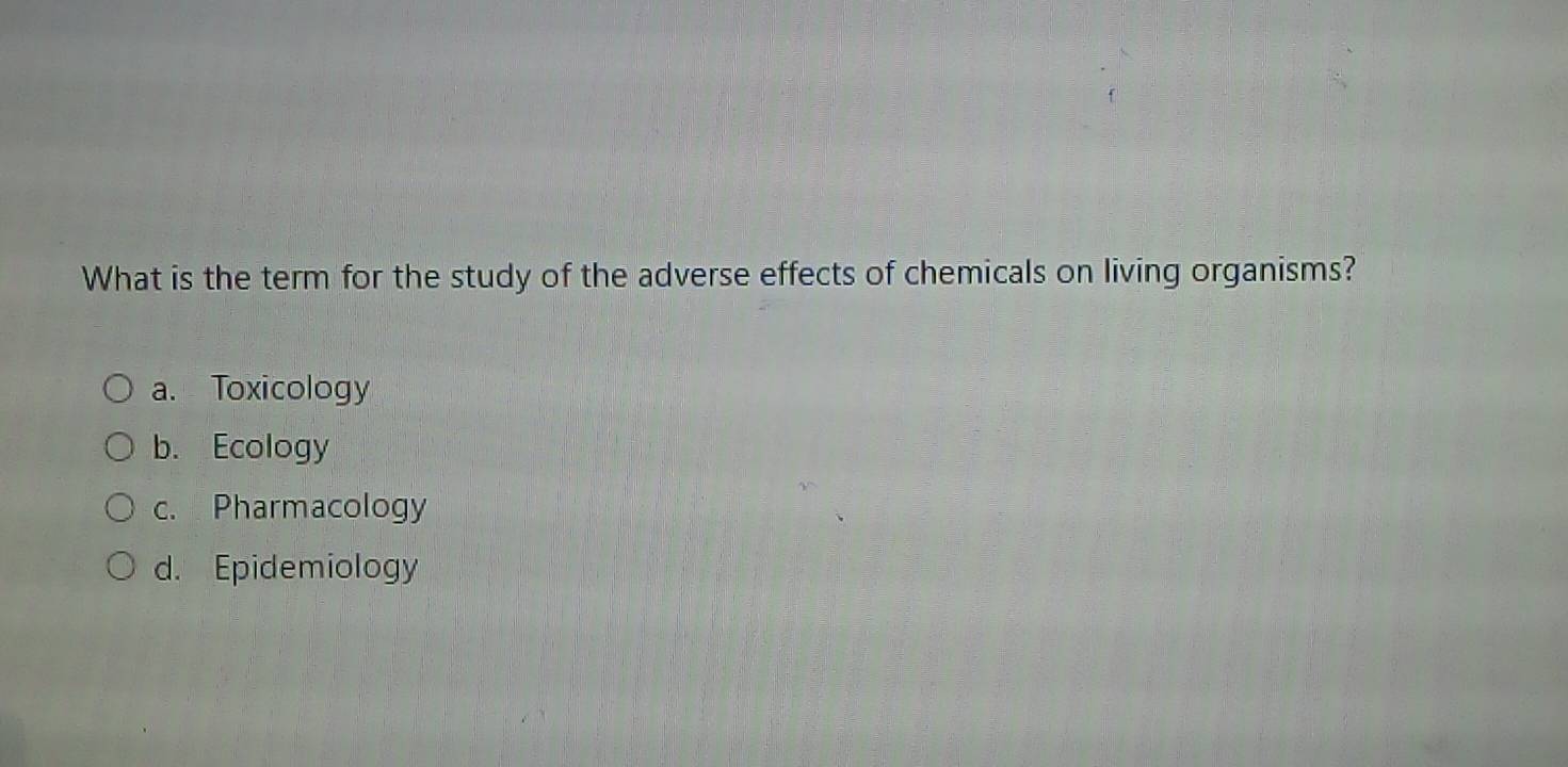 What is the term for the study of the adverse effects of chemicals on living organisms?
a. Toxicology
b. Ecology
c. Pharmacology
d. Epidemiology